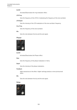 Page 135Included Instruments
Model C 
135On/Off
Activates/Deactivates the ring modulator effect.
LFO Freq
Sets the frequency of the LFO for modulating the frequency of the sine oscillator.
LFO Depth
Sets the intensity of the LFO modulation of the sine oscillator frequency.
Sine Freq
Sets the frequency of the sine oscillator.
Mix
Sets the ratio between the dry and the wet signal.
Phaser
On/Off
Activates/Deactivates the Phaser effect.
Rate
Sets the frequency of the phase modulation in Hertz.
Depth
Sets the...