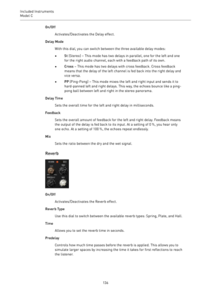 Page 136Included Instruments
Model C 
136On/Off
Activates/Deactivates the Delay effect.
Delay Mode
With this dial, you can switch between the three available delay modes:
•St (Stereo) – This mode has two delays in parallel, one for the left and one
for the right audio channel, each with a feedback path of its own.
•Cross – This mode has two delays with cross feedback. Cross feedback
means that the delay of the left channel is fed back into the right delay and
vice versa.
•PP (Ping-Pong) – This mode mixes the...