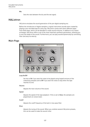 Page 137Included Instruments
HALiotron 
137Mix
Sets the ratio between the dry and the wet signal.
HALiotron
HALiotron emulates the sound generation of the pre-digital sampling era.
Before the introduction of digital samplers, original instrument sounds were created by
playing a pre-recorded tape for every key. HALiotron comes with seven different tapes
from these days, which can be blended to create sound mixtures. In addition to its classic
archetype, HALiotron offers a set of the most important synthesis...