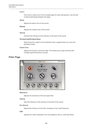 Page 138Included Instruments
HALiotron 
138A, B, C
Click here to select one of the included tapes for each dial position. Use the dial
to blend seamlessly between the tapes.
Attack
Adjusts the attack time of the sound.
Release
Adjusts the release time of the sound.
Velocity
Controls the influence of the velocity on the level of the sound.
Pitchbend Up/Pitchbend Down
Determines the range for the modulation that is applied when you move the
pitchbend wheel.
Coarse Tune
Adjusts the sound in semitone steps. This...