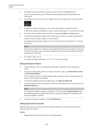 Page 140Included Instruments
B-Box 
140•To change the drum sound for a lane, set a new value in the Sound column.
You can choose between up to 128 drum sounds, depending on the selected drum
instrument.
•To preview a drum sound, click the trigger button to the right of the instrument name.
•To add drum steps to the pattern, click on the step fields in the pattern editor.
To add drum steps for all fields on a lane in one go, hold down Shift and click on a field.
•To mute or solo individual lanes, click the...