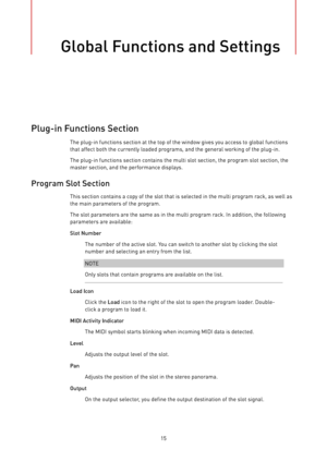 Page 15Global Functions and Settings
15
Plug-in Functions Section
The plug-in functions section at the top of the window gives you access to global functions
that affect both the currently loaded programs, and the general working of the plug-in.
The plug-in functions section contains the multi slot section, the program slot section, the
master section, and the performance displays.
Program Slot Section
This section contains a copy of the slot that is selected in the multi program rack, as well as
the main...