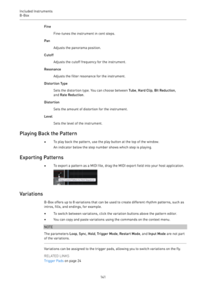 Page 141Included Instruments
B-Box 
141Fine
Fine-tunes the instrument in cent steps.
Pan
Adjusts the panorama position.
Cutoff
Adjusts the cutoff frequency for the instrument.
Resonance
Adjusts the filter resonance for the instrument.
Distortion Type
Sets the distortion type. You can choose between Tube, Hard Clip, Bit Reduction,
and Rate Reduction.
Distortion
Sets the amount of distortion for the instrument.
Level
Sets the level of the instrument.
Playing Back the Pattern
•To play back the pattern, use the play...