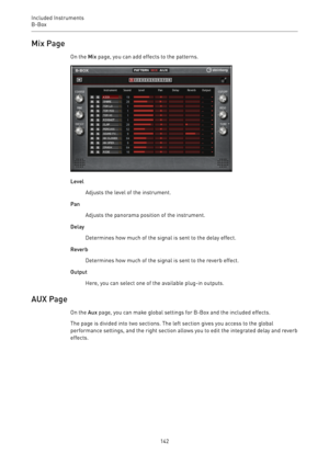 Page 142Included Instruments
B-Box 
142Mix Page
On the Mix page, you can add effects to the patterns.
Level
Adjusts the level of the instrument.
Pan
Adjusts the panorama position of the instrument.
Delay
Determines how much of the signal is sent to the delay effect.
Reverb
Determines how much of the signal is sent to the reverb effect.
Output
Here, you can select one of the available plug-in outputs.
AUX Page
On the Aux page, you can make global settings for B-Box and the included effects.
The page is divided...