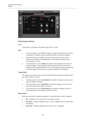 Page 143Included Instruments
B-Box 
143
Performance Section
Loop
If this option is activated, the pattern plays back in a loop.
Hold
•If this parameter is set to Off, the pattern changes immediately when a key
is released. The pattern stops immediately when all keys are released.
•If the parameter is set to On, the pattern plays to the end even when
the keys are released. If the Loop option is activated, the pattern plays
continuously in a cycle.
•If the parameter is set to Gated, the pattern starts playback...