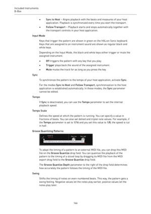 Page 144Included Instruments
B-Box 
144•Sync to Host – Aligns playback with the beats and measures of your host
application. Playback is synchronized every time you start the transport.
•Follow Transport – Playback starts and stops automatically together with
the transport controls in your host application.
Input Mode
Keys that trigger the pattern are shown in green on the HALion Sonic keyboard.
Keys that are assigned to an instrument sound are shown as regular black and
white keys.
Depending on the Input Mode,...