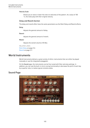 Page 145Included Instruments
World Instruments 
145Velocity Scale
Allows you to raise or lower the note-on velocities of the pattern. At a value of 100
 %, the notes play with their original velocity.
Delay and Reverb Section
The delay and reverb effect have the same parameters as the Multi Delay and Reverb effects.
Delay
Adjusts the general amount of delay.
Reverb
Adjusts the general amount of reverb.
Master
Adjusts the overall volume of B-Box.
RELATED LINKS
Multi Delay on page 214
Reverb on page 211
World...