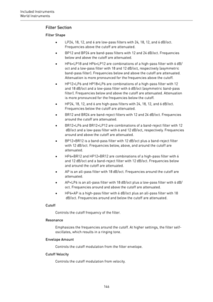 Page 146Included Instruments
World Instruments 
146Filter Section
Filter Shape
•LP24, 18, 12, and 6 are low-pass filters with 24, 18, 12, and 6 dB/oct.
Frequencies above the cutoff are attenuated.
•BP12 and BP24 are band-pass filters with 12 and 24 dB/oct. Frequencies
below and above the cutoff are attenuated.
•HP6+LP18 and HP6+LP12 are combinations of a high-pass filter with 6 dB/
oct and a low-pass filter with 18 and 12 dB/oct, respectively (asymmetric
band-pass filter). Frequencies below and above the cutoff...