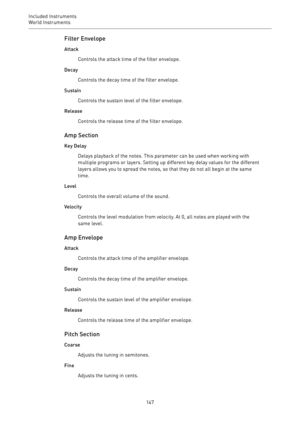 Page 147Included Instruments
World Instruments 
147Filter Envelope
Attack
Controls the attack time of the filter envelope.
Decay
Controls the decay time of the filter envelope.
Sustain
Controls the sustain level of the filter envelope.
Release
Controls the release time of the filter envelope.
Amp Section
Key Delay
Delays playback of the notes. This parameter can be used when working with
multiple programs or layers. Setting up different key delay values for the different
layers allows you to spread the notes, so...
