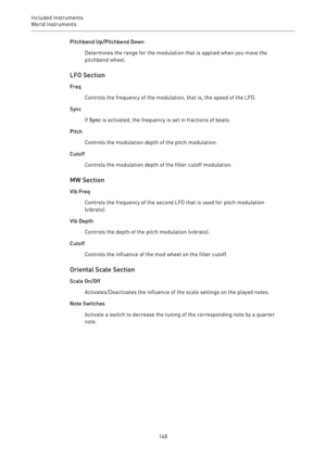 Page 148Included Instruments
World Instruments 
148Pitchbend Up/Pitchbend Down
Determines the range for the modulation that is applied when you move the
pitchbend wheel.
LFO Section
Freq
Controls the frequency of the modulation, that is, the speed of the LFO.
Sync
If Sync is activated, the frequency is set in fractions of beats.
Pitch
Controls the modulation depth of the pitch modulation.
Cutoff
Controls the modulation depth of the filter cutoff modulation.
MW Section
Vib Freq
Controls the frequency of the...