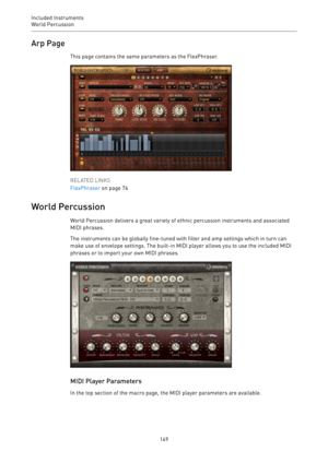 Page 149Included Instruments
World Percussion 
149Arp Page
This page contains the same parameters as the FlexPhraser.
RELATED LINKS
FlexPhraser on page 76
World Percussion
World Percussion delivers a great variety of ethnic percussion instruments and associated
MIDI phrases.
The instruments can be globally fine-tuned with filter and amp settings which in turn can
make use of envelope settings. The built-in MIDI player allows you to use the included MIDI
phrases or to import your own MIDI phrases.
MIDI Player...