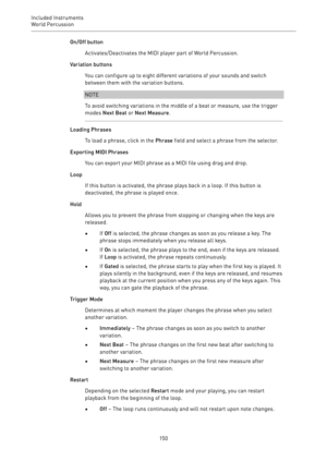 Page 150Included Instruments
World Percussion 
150On/Off button
Activates/Deactivates the MIDI player part of World Percussion.
Variation buttons
You can configure up to eight different variations of your sounds and switch
between them with the variation buttons.
NOTE
To avoid switching variations in the middle of a beat or measure, use the trigger
modes Next Beat or Next Measure.
Loading Phrases
To load a phrase, click in the Phrase field and select a phrase from the selector.
Exporting MIDI Phrases
You can...