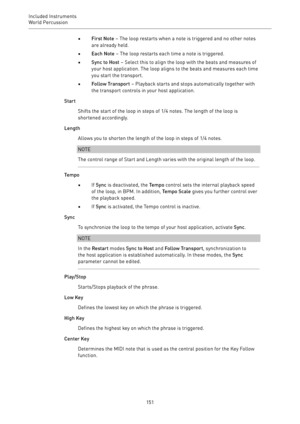 Page 151Included Instruments
World Percussion 
151•First Note – The loop restarts when a note is triggered and no other notes
are already held.
•Each Note – The loop restarts each time a note is triggered.
•Sync to Host – Select this to align the loop with the beats and measures of
your host application. The loop aligns to the beats and measures each time
you start the transport.
•Follow Transport – Playback starts and stops automatically together with
the transport controls in your host application.
Start...