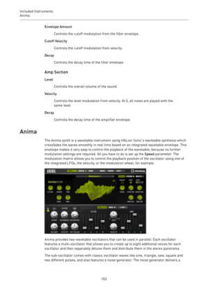 Page 153Included Instruments
Anima 
153Envelope Amount
Controls the cutoff modulation from the filter envelope.
Cutoff Velocity
Controls the cutoff modulation from velocity.
Decay
Controls the decay time of the filter envelope.
Amp Section
Level
Controls the overall volume of the sound.
Velocity
Controls the level modulation from velocity. At 0, all notes are played with the
same level.
Decay
Controls the decay time of the amplifier envelope.
Anima
The Anima synth is a wavetable instrument using HALion Sonic’s...