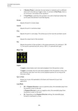 Page 155Included Instruments
Anima 
155•If Random Phase is selected, the start phase is randomly set to a different
value each time that you trigger a note. In contrast to Free Phase, there is
no continuity in the phase of the waveform.
•If Fixed Phase is selected, the oscillator runs with a fixed start phase that
can be specified between 0 and 360 degrees.
Octave
Adjusts the pitch in octave steps.
Coarse
Adjusts the pitch in semitone steps.
Fine
Adjusts the pitch in cent steps. This allows you to fine-tune the...