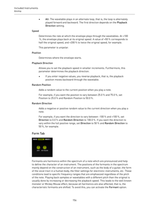 Page 156Included Instruments
Anima 
156•Alt: The wavetable plays in an alternate loop, that is, the loop is alternately
played forward and backward. The first direction depends on the Playback
Direction setting.
Speed
Determines the rate at which the envelope plays through the wavetables. At +100
 %, the envelope plays back at its original speed. A value of +50 % corresponds to
half the original speed, and +200 % to twice the original speed, for example.
This parameter is unipolar.
Position
Determines where the...