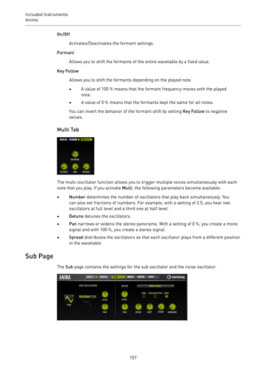 Page 157Included Instruments
Anima 
157On/Off
Activates/Deactivates the formant settings.
Formant
Allows you to shift the formants of the entire wavetable by a fixed value.
Key Follow
Allows you to shift the formants depending on the played note.
•A value of 100 % means that the formant frequency moves with the played
note.
•A value of 0 % means that the formants kept the same for all notes.
You can invert the behavior of the formant shift by setting Key Follow to negative
values.
Multi Tab
The multi-oscillator...