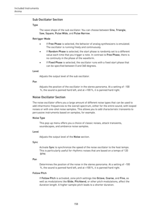 Page 158Included Instruments
Anima 
158Sub Oscillator Section
Type
The wave shape of the sub oscillator. You can choose between Sine, Triangle,
Saw, Square, Pulse Wide, and Pulse Narrow.
Retrigger Mode
•If Free Phase is selected, the behavior of analog synthesizers is emulated.
The oscillator is running freely and continuously.
•If Random Phase is selected, the start phase is randomly set to a different
value each time that you trigger a note. In contrast to Free Phase, there is
no continuity in the phase of the...