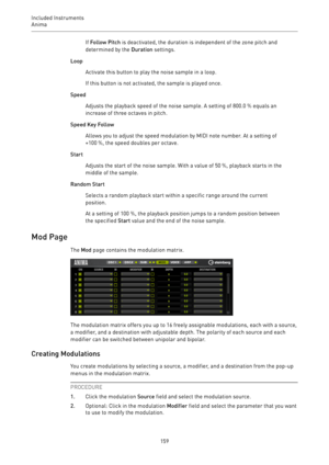 Page 159Included Instruments
Anima 
159If Follow Pitch is deactivated, the duration is independent of the zone pitch and
determined by the Duration settings.
Loop
Activate this button to play the noise sample in a loop.
If this button is not activated, the sample is played once.
Speed
Adjusts the playback speed of the noise sample. A setting of 800.0 % equals an
increase of three octaves in pitch.
Speed Key Follow
Allows you to adjust the speed modulation by MIDI note number. At a setting of
+100 %, the speed...