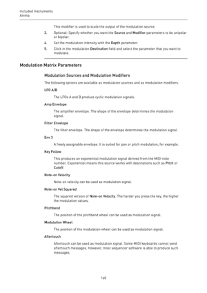 Page 160Included Instruments
Anima 
160This modifier is used to scale the output of the modulation source.
3.Optional: Specify whether you want the Source and Modifier parameters to be unipolar
or bipolar.
4.Set the modulation intensity with the Depth parameter.
5.Click in the modulation Destination field and select the parameter that you want to
modulate.
Modulation Matrix Parameters
Modulation Sources and Modulation Modifiers
The following options are available as modulation sources and as modulation...