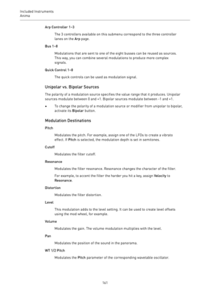 Page 161Included Instruments
Anima 
161Arp Controller 1–3
The 3 controllers available on this submenu correspond to the three controller
lanes on the Arp page.
Bus 1–8
Modulations that are sent to one of the eight busses can be reused as sources.
This way, you can combine several modulations to produce more complex
signals.
Quick Control 1–8
The quick controls can be used as modulation signal.
Unipolar vs. Bipolar Sources
The polarity of a modulation source specifies the value range that it produces. Unipolar...
