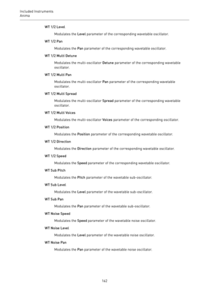 Page 162Included Instruments
Anima 
162WT 1/2 Level
Modulates the Level parameter of the corresponding wavetable oscillator.
WT 1/2 Pan
Modulates the Pan parameter of the corresponding wavetable oscillator.
WT 1/2 Multi Detune
Modulates the multi-oscillator Detune parameter of the corresponding wavetable
oscillator.
WT 1/2 Multi Pan
Modulates the multi-oscillator Pan parameter of the corresponding wavetable
oscillator.
WT 1/2 Multi Spread
Modulates the multi-oscillator Spread parameter of the corresponding...
