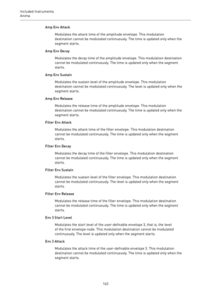 Page 163Included Instruments
Anima 
163Amp Env Attack
Modulates the attack time of the amplitude envelope. This modulation
destination cannot be modulated continuously. The time is updated only when the
segment starts.
Amp Env Decay
Modulates the decay time of the amplitude envelope. This modulation destination
cannot be modulated continuously. The time is updated only when the segment
starts.
Amp Env Sustain
Modulates the sustain level of the amplitude envelope. This modulation
destination cannot be modulated...