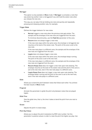 Page 165Included Instruments
Anima 
165Retrigger
This option is only available in Mono mode. If Retrigger is activated, a note that
was stolen by another note is retriggered if you still hold the stolen note when
you release the new one.
This way, you can play trills by holding one note and quickly and repeatedly
pressing and releasing another note, for example.
Trigger Mode
Defines the trigger behavior for new notes.
•Normal triggers a new note when the previous note gets stolen. The
sample and the envelope of...