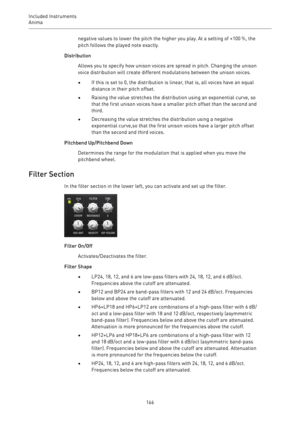Page 166Included Instruments
Anima 
166negative values to lower the pitch the higher you play. At a setting of +100 %, the
pitch follows the played note exactly.
Distribution
Allows you to specify how unison voices are spread in pitch. Changing the unison
voice distribution will create different modulations between the unison voices.
•If this is set to 0, the distribution is linear, that is, all voices have an equal
distance in their pitch offset.
•Raising the value stretches the distribution using an...