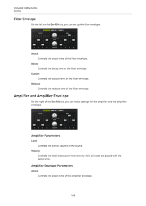 Page 168Included Instruments
Anima 
168Filter Envelope
On the left on the Env F/A tab, you can set up the filter envelope.
Attack
Controls the attack time of the filter envelope.
Decay
Controls the decay time of the filter envelope.
Sustain
Controls the sustain level of the filter envelope.
Release
Controls the release time of the filter envelope.
Amplifier and Amplifier Envelope
On the right of the Env F/A tab, you can make settings for the amplifier and the amplifier
envelope.
Amplifier Parameters
Level...