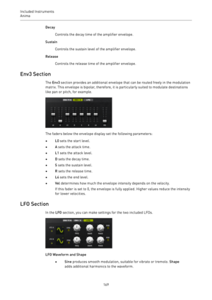 Page 169Included Instruments
Anima 
169Decay
Controls the decay time of the amplifier envelope.
Sustain
Controls the sustain level of the amplifier envelope.
Release
Controls the release time of the amplifier envelope.
Env3 Section
The Env3 section provides an additional envelope that can be routed freely in the modulation
matrix. This envelope is bipolar, therefore, it is particularly suited to modulate destinations
like pan or pitch, for example.
The faders below the envelope display set the following...