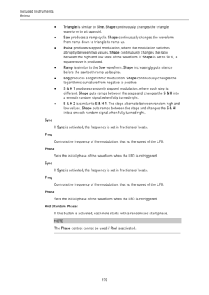 Page 170Included Instruments
Anima 
170•Triangle is similar to Sine. Shape continuously changes the triangle
waveform to a trapezoid.
•Saw produces a ramp cycle. Shape continuously changes the waveform
from ramp down to triangle to ramp up.
•Pulse produces stepped modulation, where the modulation switches
abruptly between two values. Shape continuously changes the ratio
between the high and low state of the waveform. If Shape is set to 50 %, a
square wave is produced.
•Ramp is similar to the Saw waveform. Shape...