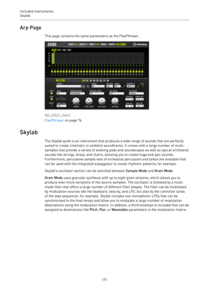 Page 171Included Instruments
Skylab 
171Arp Page
This page contains the same parameters as the FlexPhraser.
RELATED LINKS
FlexPhraser on page 76
Skylab
The Skylab synth is an instrument that produces a wide range of sounds that are perfectly
suited to create cinematic or ambient soundtracks. It comes with a large number of multi-
samples that provide a variety of evolving pads and soundscapes as well as typical orchestral
sounds like strings, brass, and choirs, allowing you to create huge and epic sounds....