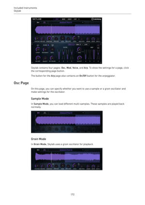 Page 172Included Instruments
Skylab 
172
Skylab contains four pages: Osc, Mod, Voice, and Arp. To show the settings for a page, click
the corresponding page button.
The button for the Arp page also contains an On/Off button for the arpeggiator.
Osc Page
On this page, you can specify whether you want to use a sample or a grain oscillator and
make settings for the oscillator.
Sample Mode
In Sample Mode, you can load different multi-samples. These samples are played back
normally.
Grain Mode
In Grain Mode, Skylab...