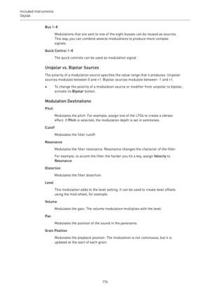 Page 176Included Instruments
Skylab 
176Bus 1–8
Modulations that are sent to one of the eight busses can be reused as sources.
This way, you can combine several modulations to produce more complex
signals.
Quick Control 1–8
The quick controls can be used as modulation signal.
Unipolar vs. Bipolar Sources
The polarity of a modulation source specifies the value range that it produces. Unipolar
sources modulate between 0 and +1. Bipolar sources modulate between -1 and +1.
•To change the polarity of a modulation...