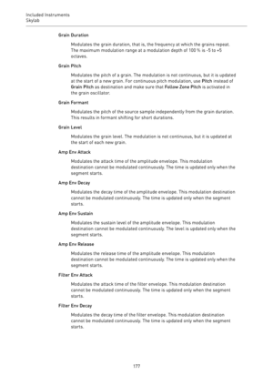 Page 177Included Instruments
Skylab 
177Grain Duration
Modulates the grain duration, that is, the frequency at which the grains repeat.
The maximum modulation range at a modulation depth of 100 % is -5 to +5
octaves.
Grain Pitch
Modulates the pitch of a grain. The modulation is not continuous, but it is updated
at the start of a new grain. For continuous pitch modulation, use Pitch instead of
Grain Pitch as destination and make sure that Follow Zone Pitch is activated in
the grain oscillator.
Grain Formant...