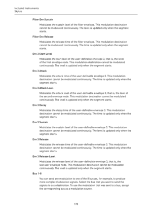 Page 178Included Instruments
Skylab 
178Filter Env Sustain
Modulates the sustain level of the filter envelope. This modulation destination
cannot be modulated continuously. The level is updated only when the segment
starts.
Filter Env Release
Modulates the release time of the filter envelope. This modulation destination
cannot be modulated continuously. The time is updated only when the segment
starts.
Env 3 Start Level
Modulates the start level of the user-definable envelope 3, that is, the level
of the first...