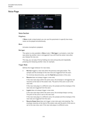 Page 179Included Instruments
Skylab 
179Voice Page
Voice Section
Polyphony
If Mono mode is deactivated, you can use this parameter to specify how many
notes can be played simultaneously.
Mono
Activates monophonic playback.
Retrigger
This option is only available in Mono mode. If Retrigger is activated, a note that
was stolen by another note is retriggered if you still hold the stolen note when
you release the new one.
This way, you can play trills by holding one note and quickly and repeatedly
pressing and...