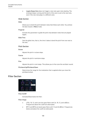 Page 180Included Instruments
Skylab 
180•Legato Keeps Zone does not trigger a new note upon note stealing. The
envelope keeps running and the pitch of the zone is set to the new note,
even if the new note plays in a different zone.
Glide Section
Glide
Allows you to bend the pitch between notes that follow each other. You achieve
the best results in Mono mode.
Fingered
Activate this parameter to glide the pitch only between notes that are played
legato.
Glide Time
Sets the glide time, that is, the time it takes...