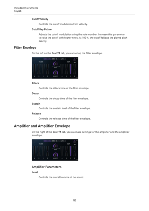 Page 182Included Instruments
Skylab 
182Cutoff Velocity
Controls the cutoff modulation from velocity.
Cutoff Key Follow
Adjusts the cutoff modulation using the note number. Increase this parameter
to raise the cutoff with higher notes. At 100 %, the cutoff follows the played pitch
exactly.
Filter Envelope
On the left on the Env F/A tab, you can set up the filter envelope.
Attack
Controls the attack time of the filter envelope.
Decay
Controls the decay time of the filter envelope.
Sustain
Controls the sustain...