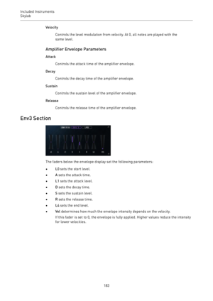 Page 183Included Instruments
Skylab 
183Velocity
Controls the level modulation from velocity. At 0, all notes are played with the
same level.
Amplifier Envelope Parameters
Attack
Controls the attack time of the amplifier envelope.
Decay
Controls the decay time of the amplifier envelope.
Sustain
Controls the sustain level of the amplifier envelope.
Release
Controls the release time of the amplifier envelope.
Env3 Section
The faders below the envelope display set the following parameters:
•L0 sets the start...