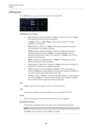 Page 184Included Instruments
Skylab 
184LFO Section
In the LFO section, you can make settings for LFO A and LFO B.
LFO Waveform and Shape
•Sine produces smooth modulation, suitable for vibrato or tremolo. Shape
adds additional harmonics to the waveform.
•Triangle is similar to Sine. Shape continuously changes the triangle
waveform to a trapezoid.
•Saw produces a ramp cycle. Shape continuously changes the waveform
from ramp down to triangle to ramp up.
•Pulse produces stepped modulation, where the modulation...