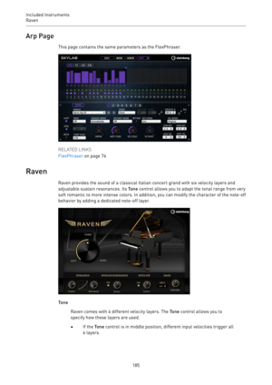 Page 185Included Instruments
Raven 
185Arp Page
This page contains the same parameters as the FlexPhraser.
RELATED LINKS
FlexPhraser on page 76
Raven
Raven provides the sound of a classical Italian concert grand with six velocity layers and
adjustable sustain resonances. Its Tone control allows you to adapt the tonal range from very
soft romantic to more intense colors. In addition, you can modify the character of the note-off
behavior by adding a dedicated note-off layer.
Tone
Raven comes with 6 different...