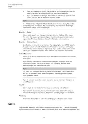 Page 186Included Instruments
Eagle 
186•If you turn the knob to the left, the number of hard velocity layers that are
used in the sound is reduced, that is, the sound becomes softer.
•If you turn the knob to the right, the number of soft velocity layers that are
used is reduced, that is, the sound becomes harder.
NOTE
The Tone control is independent from the influence that the velocity has on the
level of the piano. That means that you can always play the entire level range,
even with the softest or the hardest...