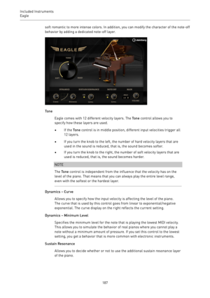 Page 187Included Instruments
Eagle 
187soft romantic to more intense colors. In addition, you can modify the character of the note-off
behavior by adding a dedicated note-off layer.
Tone
Eagle comes with 12 different velocity layers. The Tone control allows you to
specify how these layers are used.
•If the Tone control is in middle position, different input velocities trigger all
12 layers.
•If you turn the knob to the left, the number of hard velocity layers that are
used in the sound is reduced, that is, the...