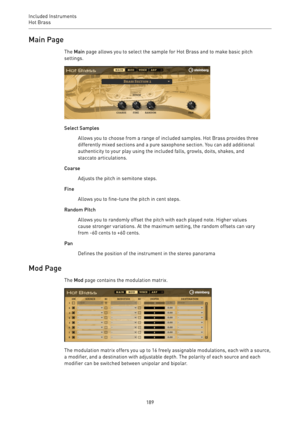 Page 189Included Instruments
Hot Brass 
189Main Page
The Main page allows you to select the sample for Hot Brass and to make basic pitch
settings.
Select Samples
Allows you to choose from a range of included samples. Hot Brass provides three
differently mixed sections and a pure saxophone section. You can add additional
authenticity to your play using the included falls, growls, doits, shakes, and
staccato articulations.
Coarse
Adjusts the pitch in semitone steps.
Fine
Allows you to fine-tune the pitch in cent...