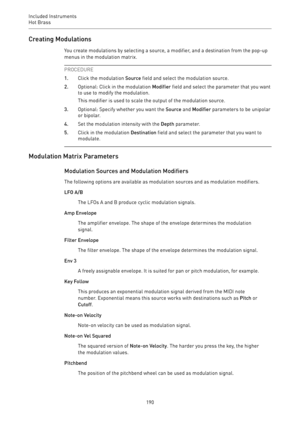 Page 190Included Instruments
Hot Brass 
190Creating Modulations
You create modulations by selecting a source, a modifier, and a destination from the pop-up
menus in the modulation matrix.
PROCEDURE
1.Click the modulation Source field and select the modulation source.
2.Optional: Click in the modulation Modifier field and select the parameter that you want
to use to modify the modulation.
This modifier is used to scale the output of the modulation source.
3.Optional: Specify whether you want the Source and...