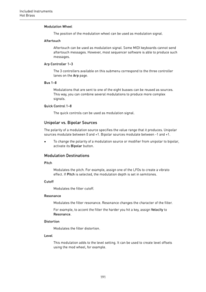 Page 191Included Instruments
Hot Brass 
191Modulation Wheel
The position of the modulation wheel can be used as modulation signal.
Aftertouch
Aftertouch can be used as modulation signal. Some MIDI keyboards cannot send
aftertouch messages. However, most sequencer software is able to produce such
messages.
Arp Controller 1–3
The 3 controllers available on this submenu correspond to the three controller
lanes on the Arp page.
Bus 1–8
Modulations that are sent to one of the eight busses can be reused as sources....