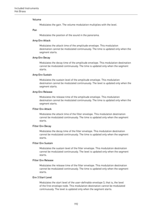 Page 192Included Instruments
Hot Brass 
192Volume
Modulates the gain. The volume modulation multiplies with the level.
Pan
Modulates the position of the sound in the panorama.
Amp Env Attack
Modulates the attack time of the amplitude envelope. This modulation
destination cannot be modulated continuously. The time is updated only when the
segment starts.
Amp Env Decay
Modulates the decay time of the amplitude envelope. This modulation destination
cannot be modulated continuously. The time is updated only when the...