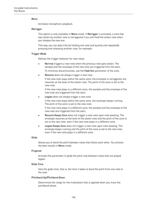 Page 194Included Instruments
Hot Brass 
194Mono
Activates monophonic playback.
Retrigger
This option is only available in Mono mode. If Retrigger is activated, a note that
was stolen by another note is retriggered if you still hold the stolen note when
you release the new one.
This way, you can play trills by holding one note and quickly and repeatedly
pressing and releasing another note, for example.
Trigger Mode
Defines the trigger behavior for new notes.
•Normal triggers a new note when the previous note gets...